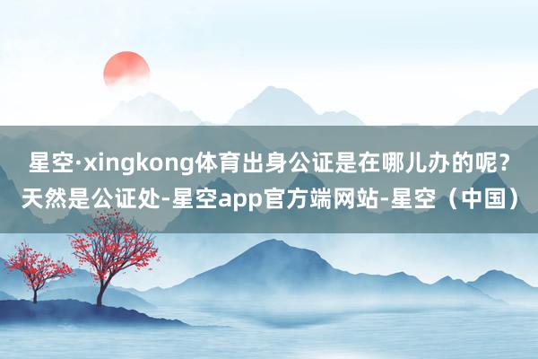 星空·xingkong体育出身公证是在哪儿办的呢？天然是公证处-星空app官方端网站-星空（中国）