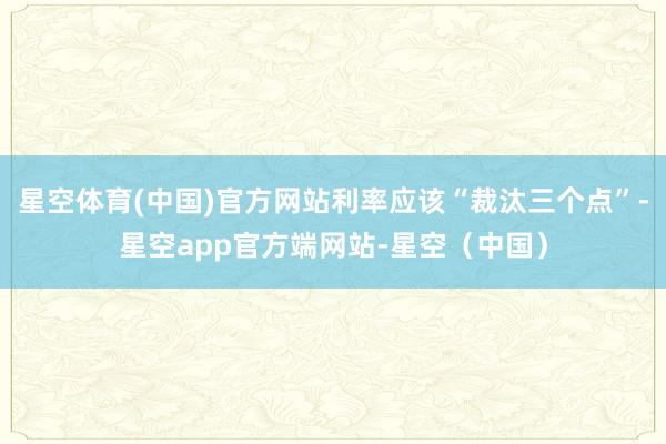 星空体育(中国)官方网站利率应该“裁汰三个点”-星空app官方端网站-星空（中国）