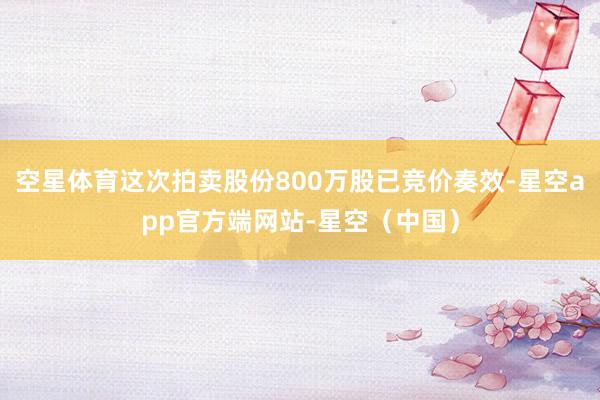 空星体育这次拍卖股份800万股已竞价奏效-星空app官方端网站-星空（中国）