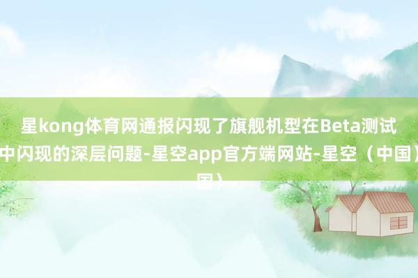 星kong体育网通报闪现了旗舰机型在Beta测试中闪现的深层问题-星空app官方端网站-星空（中国）