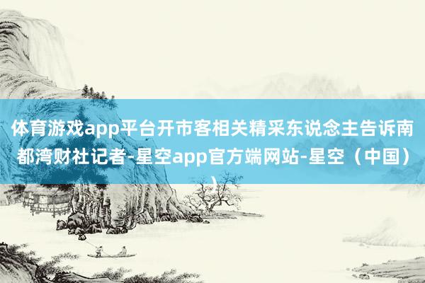 体育游戏app平台开市客相关精采东说念主告诉南都湾财社记者-星空app官方端网站-星空（中国）