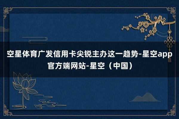 空星体育广发信用卡尖锐主办这一趋势-星空app官方端网站-星空（中国）