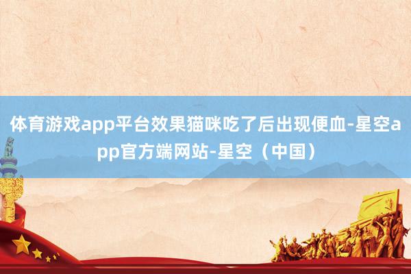体育游戏app平台效果猫咪吃了后出现便血-星空app官方端网站-星空（中国）