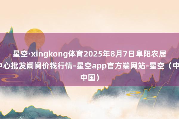 星空·xingkong体育2025年8月7日阜阳农居品中心批发阛阓价钱行情-星空app官方端网站-星空（中国）