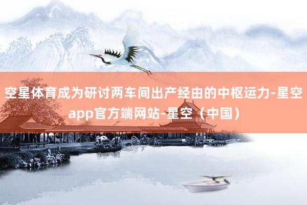 空星体育成为研讨两车间出产经由的中枢运力-星空app官方端网站-星空（中国）