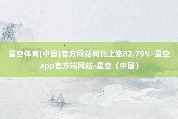 星空体育(中国)官方网站同比上涨82.79%-星空app官方端网站-星空（中国）