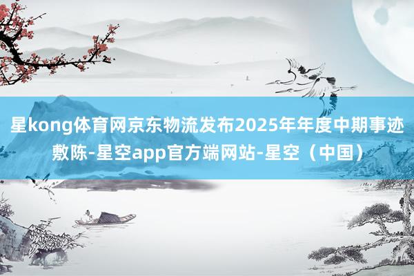 星kong体育网京东物流发布2025年年度中期事迹敷陈-星空app官方端网站-星空（中国）