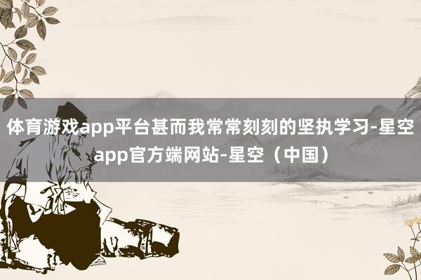 体育游戏app平台甚而我常常刻刻的坚执学习-星空app官方端网站-星空（中国）