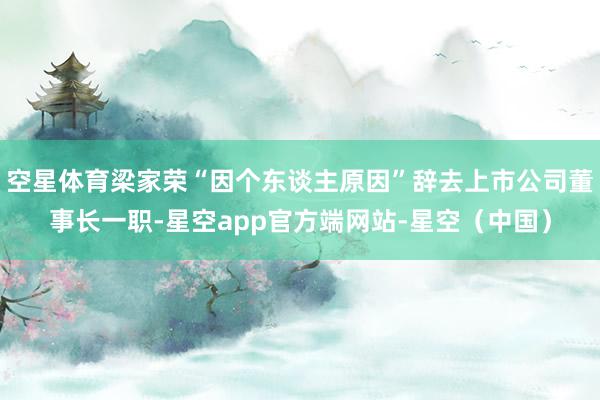 空星体育梁家荣“因个东谈主原因”辞去上市公司董事长一职-星空app官方端网站-星空（中国）