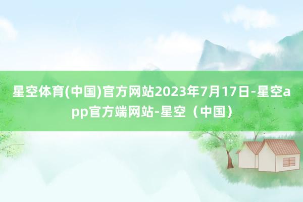星空体育(中国)官方网站2023年7月17日-星空app官方端网站-星空（中国）