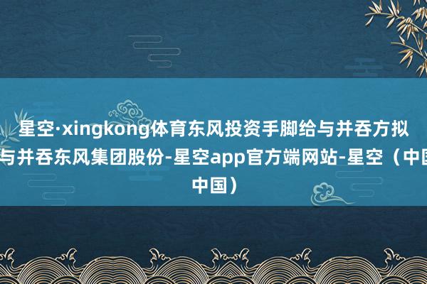 星空·xingkong体育东风投资手脚给与并吞方拟给与并吞东风集团股份-星空app官方端网站-星空（中国）