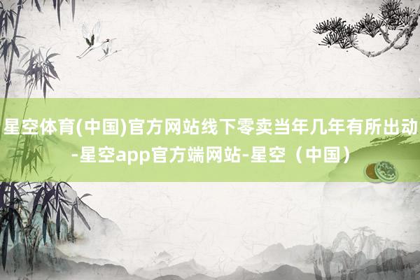 星空体育(中国)官方网站线下零卖当年几年有所出动-星空app官方端网站-星空（中国）