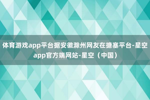 体育游戏app平台据安徽滁州网友在搪塞平台-星空app官方端网站-星空（中国）