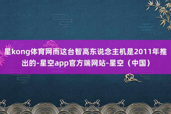 星kong体育网而这台智高东说念主机是2011年推出的-星空app官方端网站-星空（中国）