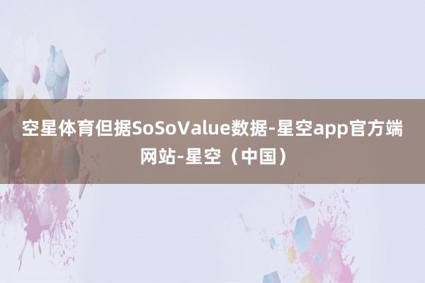 空星体育但据SoSoValue数据-星空app官方端网站-星空（中国）