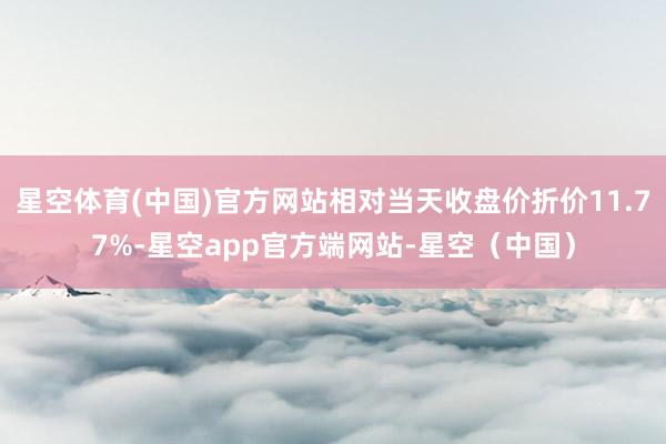 星空体育(中国)官方网站相对当天收盘价折价11.77%-星空app官方端网站-星空（中国）