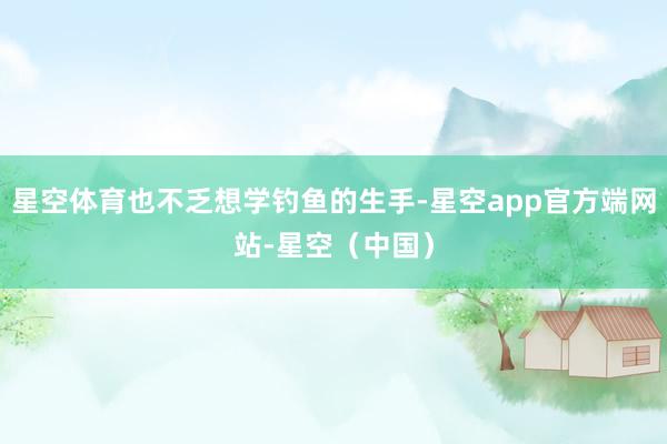 星空体育也不乏想学钓鱼的生手-星空app官方端网站-星空（中国）