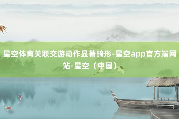 星空体育关联交游动作显著畸形-星空app官方端网站-星空（中国）
