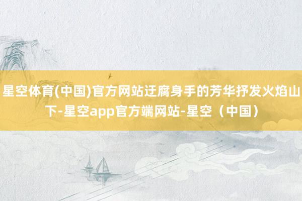星空体育(中国)官方网站迂腐身手的芳华抒发火焰山下-星空app官方端网站-星空（中国）