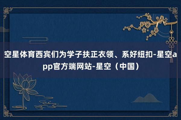 空星体育西宾们为学子扶正衣领、系好纽扣-星空app官方端网站-星空（中国）