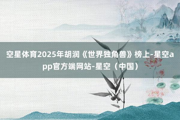 空星体育2025年胡润《世界独角兽》榜上-星空app官方端网站-星空（中国）