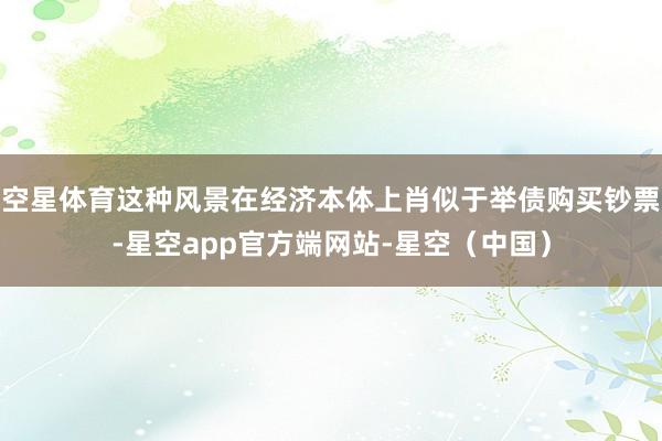 空星体育这种风景在经济本体上肖似于举债购买钞票-星空app官方端网站-星空（中国）