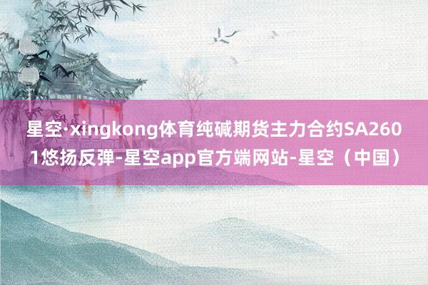 星空·xingkong体育纯碱期货主力合约SA2601悠扬反弹-星空app官方端网站-星空（中国）