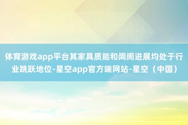体育游戏app平台其家具质能和阛阓进展均处于行业跳跃地位-星空app官方端网站-星空（中国）