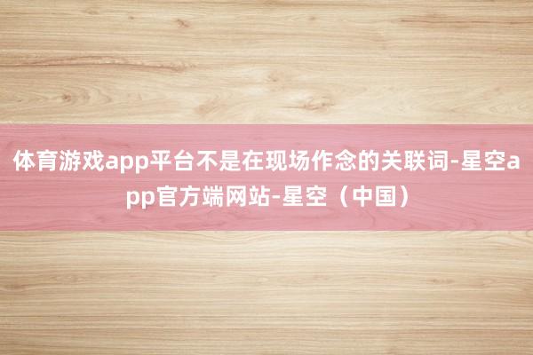 体育游戏app平台不是在现场作念的关联词-星空app官方端网站-星空（中国）