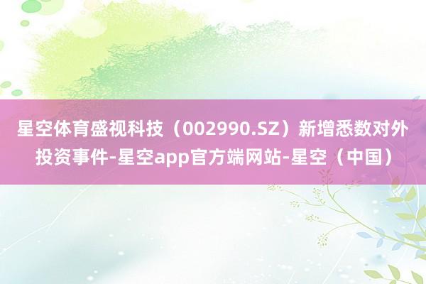 星空体育盛视科技（002990.SZ）新增悉数对外投资事件-星空app官方端网站-星空（中国）