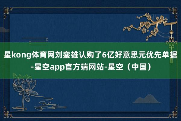 星kong体育网刘銮雄认购了6亿好意思元优先单据-星空app官方端网站-星空（中国）