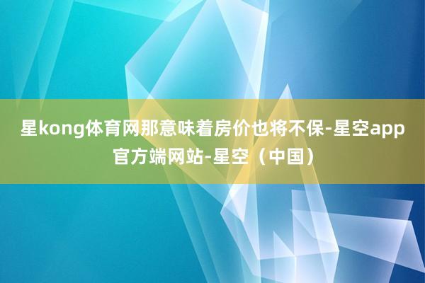 星kong体育网那意味着房价也将不保-星空app官方端网站-星空（中国）