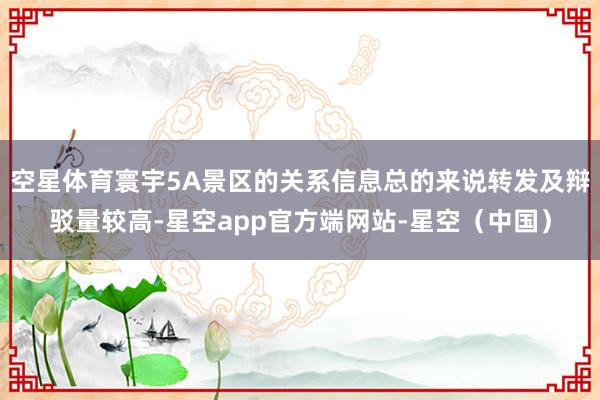 空星体育寰宇5A景区的关系信息总的来说转发及辩驳量较高-星空app官方端网站-星空（中国）