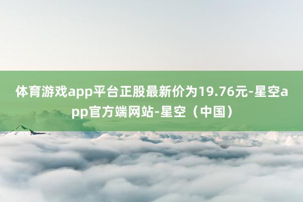 体育游戏app平台正股最新价为19.76元-星空app官方端网站-星空（中国）