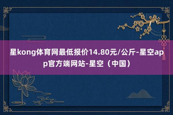 星kong体育网最低报价14.80元/公斤-星空app官方端网站-星空(中国)