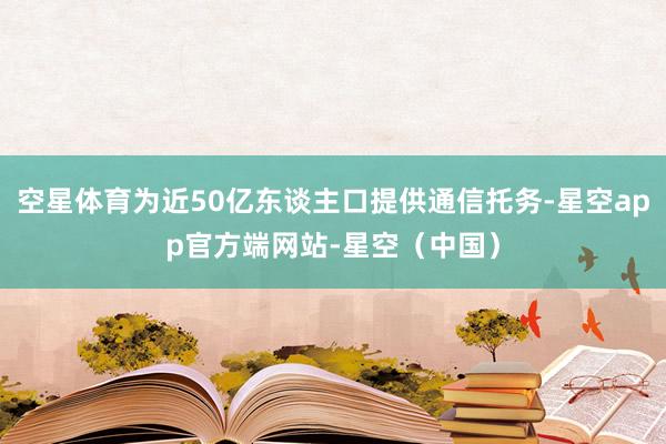 空星体育为近50亿东谈主口提供通信托务-星空app官方端网站-星空（中国）