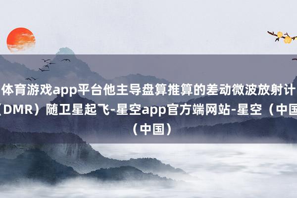 体育游戏app平台他主导盘算推算的差动微波放射计（DMR）随卫星起飞-星空app官方端网站-星空（中国）