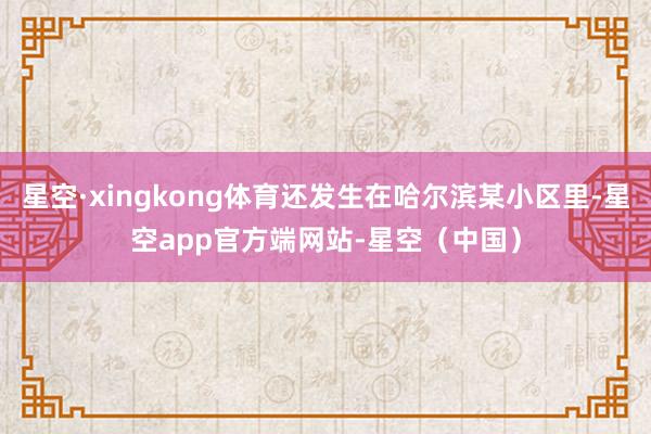 星空·xingkong体育还发生在哈尔滨某小区里-星空app官方端网站-星空(中国)