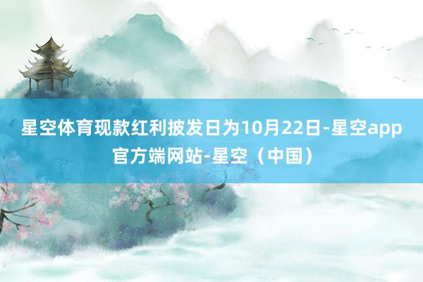 星空体育现款红利披发日为10月22日-星空app官方端网站-星空（中国）
