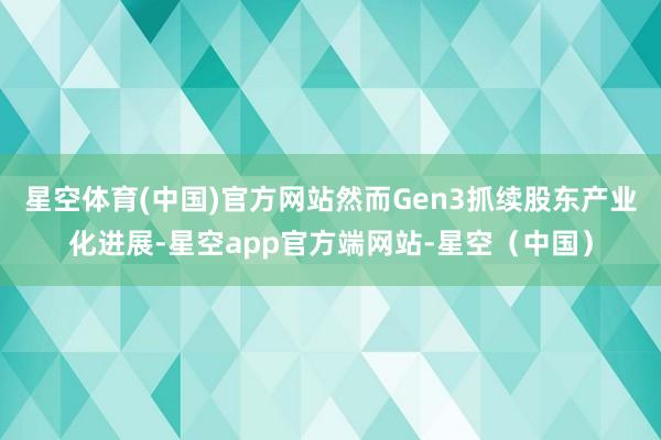 星空体育(中国)官方网站然而Gen3抓续股东产业化进展-星空app官方端网站-星空（中国）