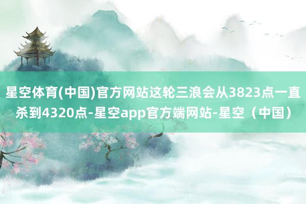 星空体育(中国)官方网站这轮三浪会从3823点一直杀到4320点-星空app官方端网站-星空（中国）