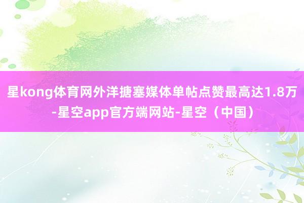 星kong体育网外洋搪塞媒体单帖点赞最高达1.8万-星空app官方端网站-星空（中国）
