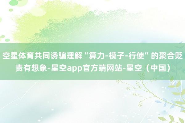 空星体育共同诱骗理解“算力-模子-行使”的聚合贬责有想象-星空app官方端网站-星空（中国）