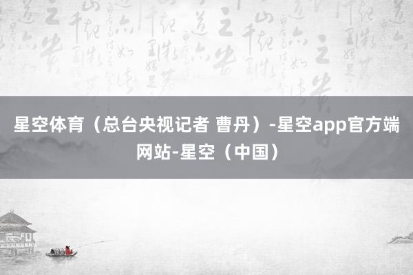 星空体育（总台央视记者 曹丹）-星空app官方端网站-星空（中国）