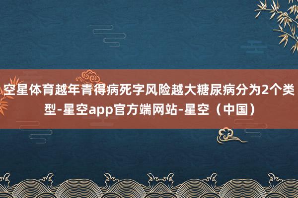 空星体育越年青得病死字风险越大糖尿病分为2个类型-星空app官方端网站-星空（中国）