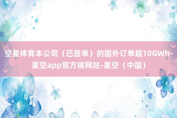 空星体育本公司（已签单）的国外订单超10GWh-星空app官方端网站-星空（中国）