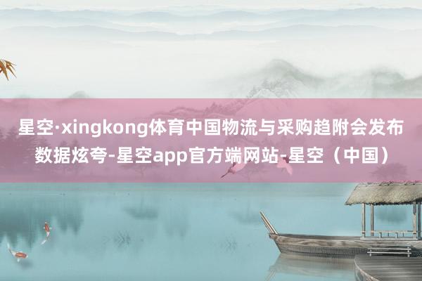 星空·xingkong体育中国物流与采购趋附会发布数据炫夸-星空app官方端网站-星空（中国）